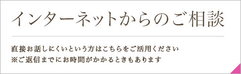 インターネットからのご相談 直接お話しにくいという方はこちらをご活用ください ※ご返信までにお時間がかかるときもあります