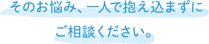 そのお悩み、一人で抱え込まずにご相談ください。