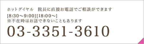 ホットダイヤル  院長に直接お電話でご相談ができます [8:30～9:00][18:00～] ※不在時はお話できないこともあります 03-3351-3610